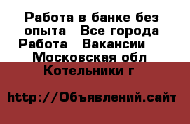 Работа в банке без опыта - Все города Работа » Вакансии   . Московская обл.,Котельники г.